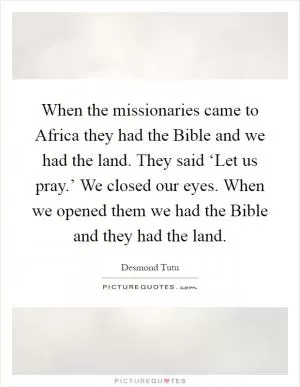 When the missionaries came to Africa they had the Bible and we had the land. They said ‘Let us pray.’ We closed our eyes. When we opened them we had the Bible and they had the land Picture Quote #1