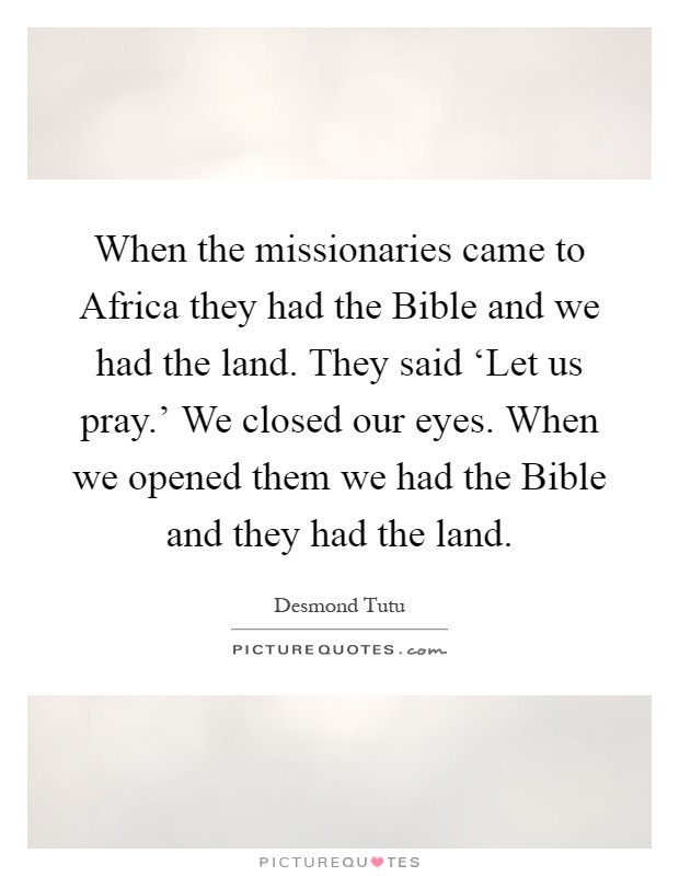 When the missionaries came to Africa they had the Bible and we had the land. They said ‘Let us pray.' We closed our eyes. When we opened them we had the Bible and they had the land Picture Quote #1