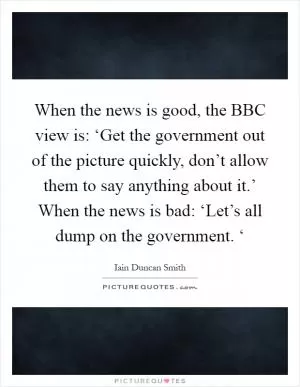 When the news is good, the BBC view is: ‘Get the government out of the picture quickly, don’t allow them to say anything about it.’ When the news is bad: ‘Let’s all dump on the government. ‘ Picture Quote #1