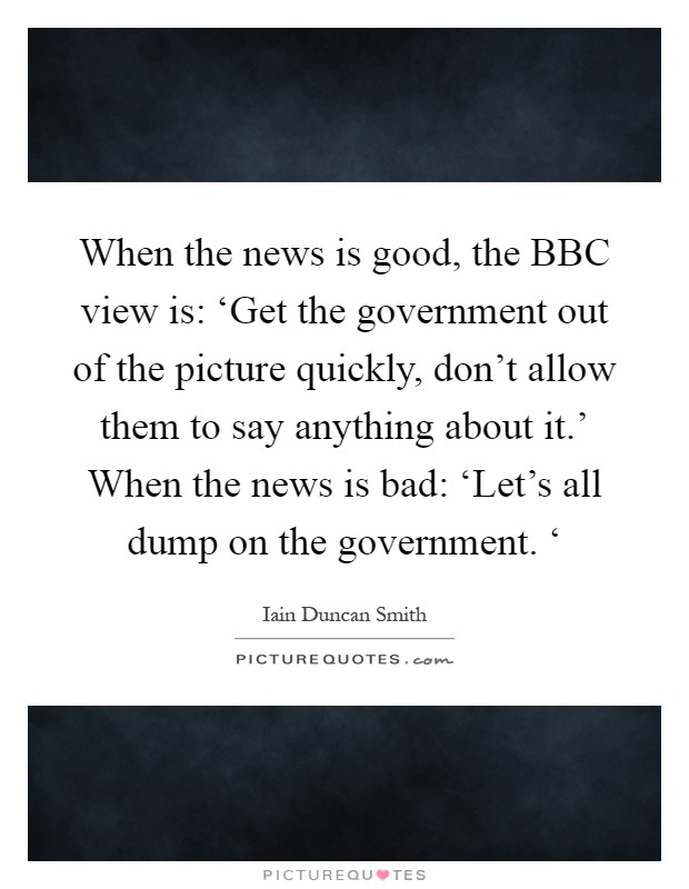 When the news is good, the BBC view is: ‘Get the government out of the picture quickly, don't allow them to say anything about it.' When the news is bad: ‘Let's all dump on the government. ‘ Picture Quote #1