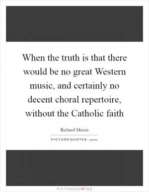 When the truth is that there would be no great Western music, and certainly no decent choral repertoire, without the Catholic faith Picture Quote #1
