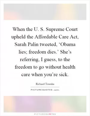 When the U. S. Supreme Court upheld the Affordable Care Act, Sarah Palin tweeted, ‘Obama lies; freedom dies.’ She’s referring, I guess, to the freedom to go without health care when you’re sick Picture Quote #1