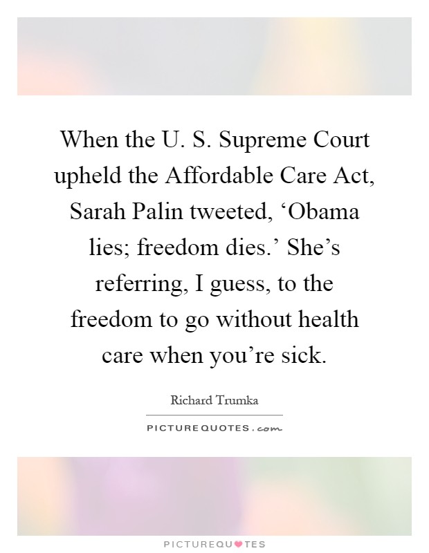 When the U. S. Supreme Court upheld the Affordable Care Act, Sarah Palin tweeted, ‘Obama lies; freedom dies.' She's referring, I guess, to the freedom to go without health care when you're sick Picture Quote #1