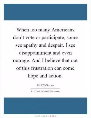 When too many Americans don’t vote or participate, some see apathy and despair. I see disappointment and even outrage. And I believe that out of this frustration can come hope and action Picture Quote #1
