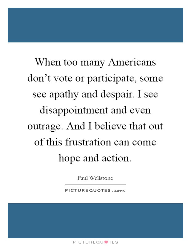 When too many Americans don't vote or participate, some see apathy and despair. I see disappointment and even outrage. And I believe that out of this frustration can come hope and action Picture Quote #1