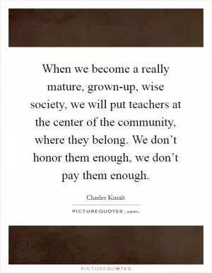 When we become a really mature, grown-up, wise society, we will put teachers at the center of the community, where they belong. We don’t honor them enough, we don’t pay them enough Picture Quote #1