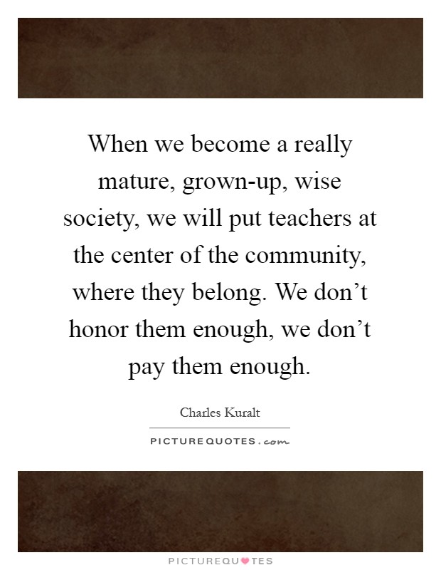 When we become a really mature, grown-up, wise society, we will put teachers at the center of the community, where they belong. We don't honor them enough, we don't pay them enough Picture Quote #1