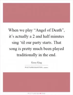 When we play “Angel of Death”, it’s actually a 2 and half minutes sing ‘til our party starts. That song is pretty much been played traditionally in the end Picture Quote #1