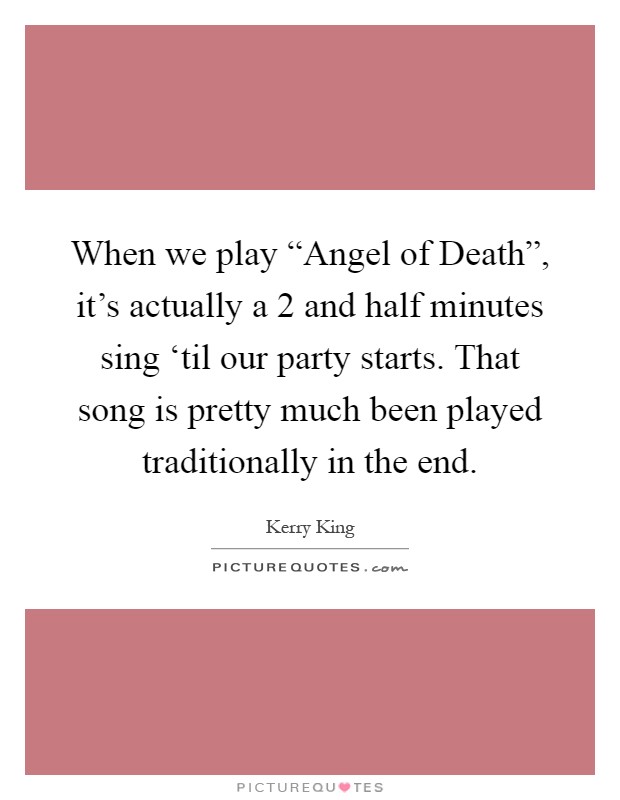 When we play “Angel of Death”, it's actually a 2 and half minutes sing ‘til our party starts. That song is pretty much been played traditionally in the end Picture Quote #1