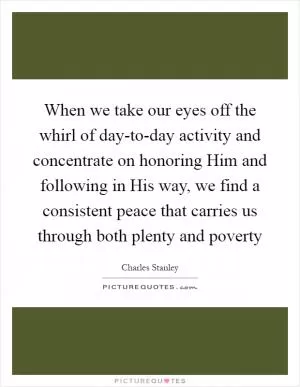 When we take our eyes off the whirl of day-to-day activity and concentrate on honoring Him and following in His way, we find a consistent peace that carries us through both plenty and poverty Picture Quote #1