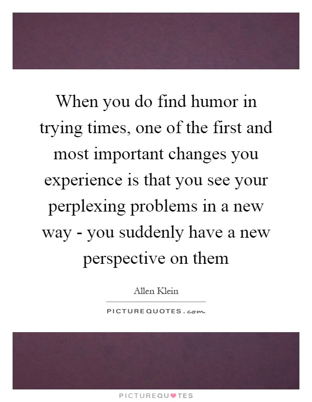 When you do find humor in trying times, one of the first and most important changes you experience is that you see your perplexing problems in a new way - you suddenly have a new perspective on them Picture Quote #1