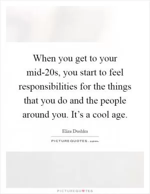 When you get to your mid-20s, you start to feel responsibilities for the things that you do and the people around you. It’s a cool age Picture Quote #1
