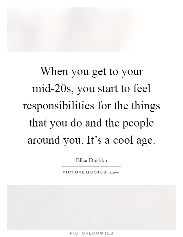 When you get to your mid-20s, you start to feel responsibilities for the things that you do and the people around you. It's a cool age Picture Quote #1