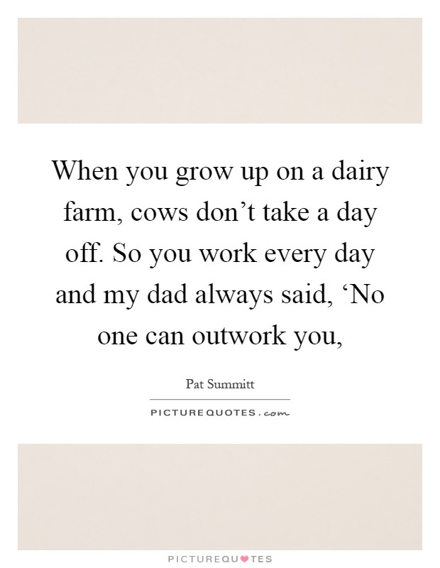 When you grow up on a dairy farm, cows don't take a day off. So you work every day and my dad always said, ‘No one can outwork you, Picture Quote #1