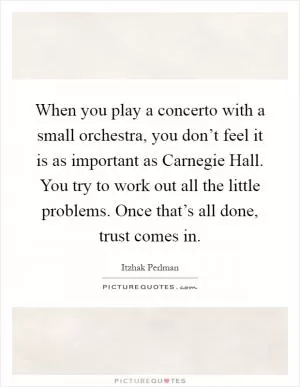 When you play a concerto with a small orchestra, you don’t feel it is as important as Carnegie Hall. You try to work out all the little problems. Once that’s all done, trust comes in Picture Quote #1