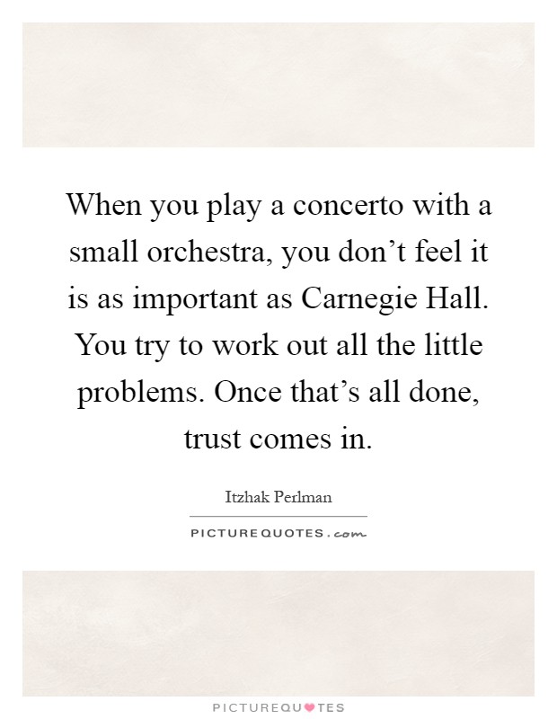 When you play a concerto with a small orchestra, you don't feel it is as important as Carnegie Hall. You try to work out all the little problems. Once that's all done, trust comes in Picture Quote #1