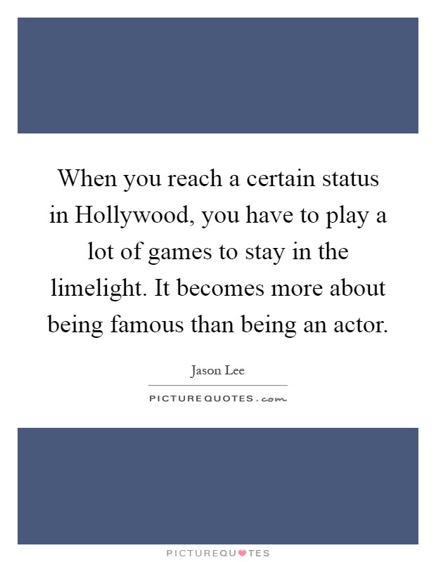 When you reach a certain status in Hollywood, you have to play a lot of games to stay in the limelight. It becomes more about being famous than being an actor Picture Quote #1
