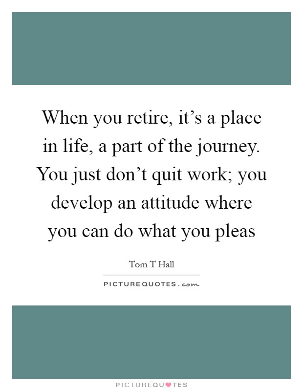 When you retire, it's a place in life, a part of the journey. You just don't quit work; you develop an attitude where you can do what you pleas Picture Quote #1