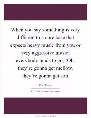 When you say something is very different to a core base that expects heavy music from you or very aggressive music, everybody tends to go, ‘Oh, they’re gonna get mellow, they’re gonna get soft Picture Quote #1