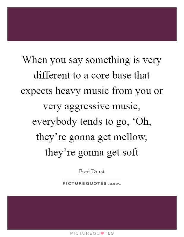 When you say something is very different to a core base that expects heavy music from you or very aggressive music, everybody tends to go, ‘Oh, they're gonna get mellow, they're gonna get soft Picture Quote #1
