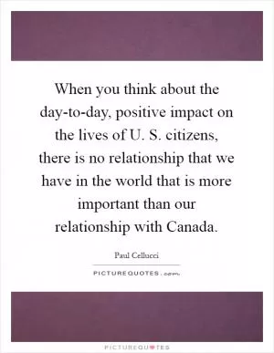 When you think about the day-to-day, positive impact on the lives of U. S. citizens, there is no relationship that we have in the world that is more important than our relationship with Canada Picture Quote #1