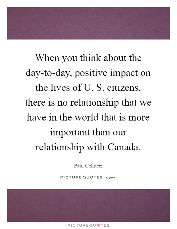 When you think about the day-to-day, positive impact on the lives of U. S. citizens, there is no relationship that we have in the world that is more important than our relationship with Canada Picture Quote #1