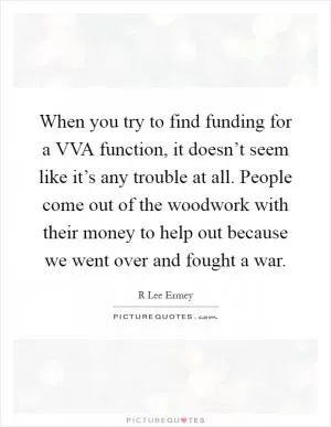 When you try to find funding for a VVA function, it doesn’t seem like it’s any trouble at all. People come out of the woodwork with their money to help out because we went over and fought a war Picture Quote #1