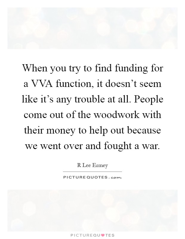 When you try to find funding for a VVA function, it doesn't seem like it's any trouble at all. People come out of the woodwork with their money to help out because we went over and fought a war Picture Quote #1