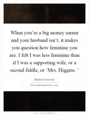 When you’re a big money earner and your husband isn’t, it makes you question how feminine you are. I felt I was less feminine than if I was a supporting wife, or a second fiddle, or ‘Mrs. Higgins. ‘ Picture Quote #1