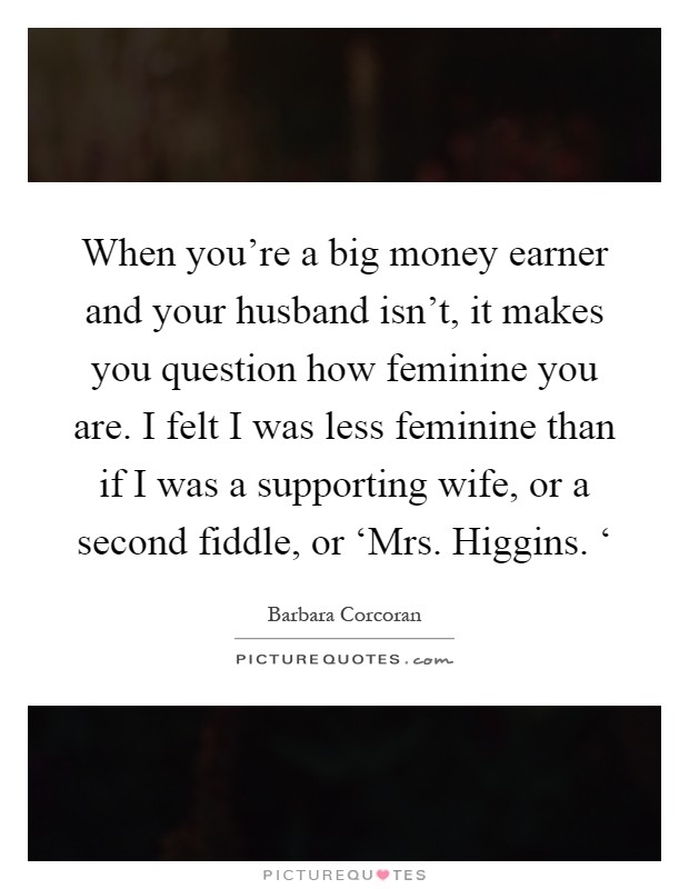When you're a big money earner and your husband isn't, it makes you question how feminine you are. I felt I was less feminine than if I was a supporting wife, or a second fiddle, or ‘Mrs. Higgins. ‘ Picture Quote #1