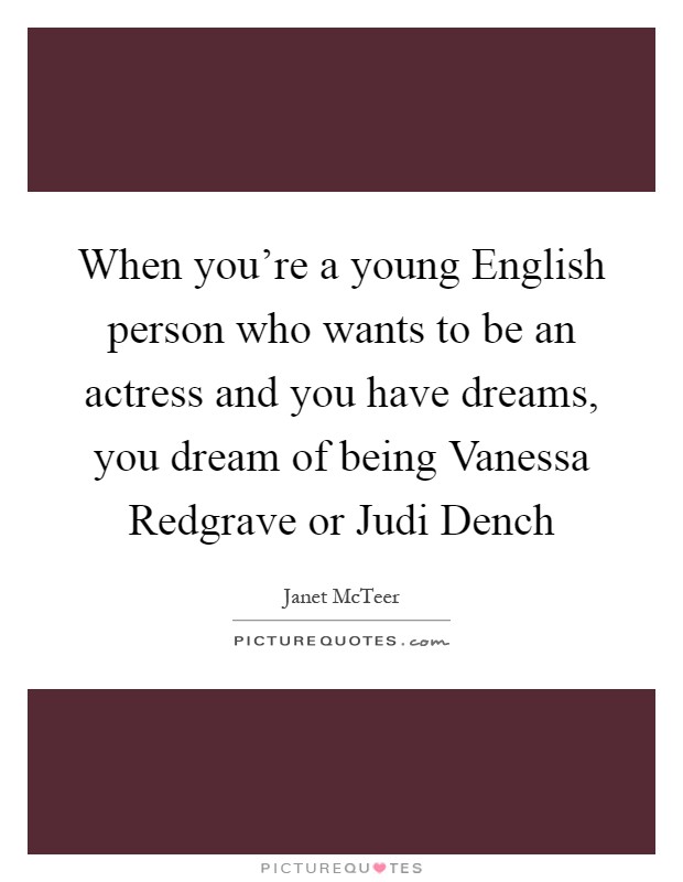 When you're a young English person who wants to be an actress and you have dreams, you dream of being Vanessa Redgrave or Judi Dench Picture Quote #1