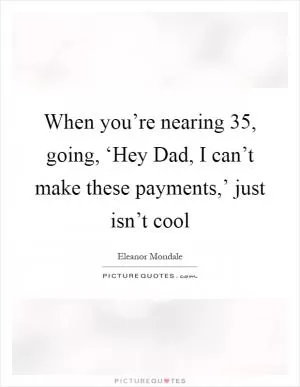 When you’re nearing 35, going, ‘Hey Dad, I can’t make these payments,’ just isn’t cool Picture Quote #1