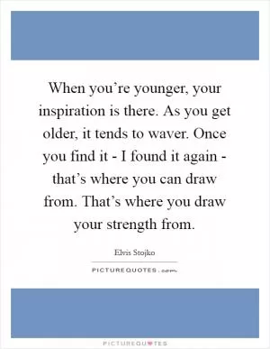 When you’re younger, your inspiration is there. As you get older, it tends to waver. Once you find it - I found it again - that’s where you can draw from. That’s where you draw your strength from Picture Quote #1