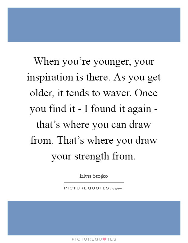 When you're younger, your inspiration is there. As you get older, it tends to waver. Once you find it - I found it again - that's where you can draw from. That's where you draw your strength from Picture Quote #1