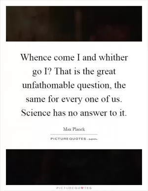 Whence come I and whither go I? That is the great unfathomable question, the same for every one of us. Science has no answer to it Picture Quote #1