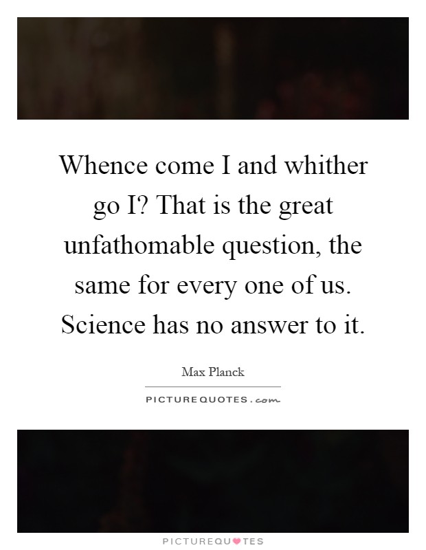 Whence come I and whither go I? That is the great unfathomable question, the same for every one of us. Science has no answer to it Picture Quote #1