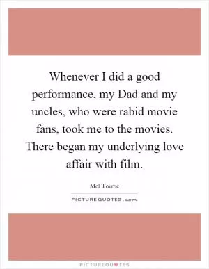 Whenever I did a good performance, my Dad and my uncles, who were rabid movie fans, took me to the movies. There began my underlying love affair with film Picture Quote #1