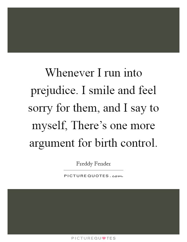 Whenever I run into prejudice. I smile and feel sorry for them, and I say to myself, There's one more argument for birth control Picture Quote #1