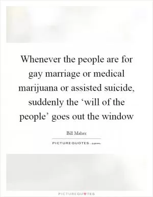Whenever the people are for gay marriage or medical marijuana or assisted suicide, suddenly the ‘will of the people’ goes out the window Picture Quote #1