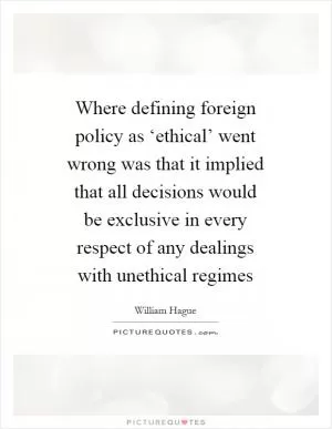 Where defining foreign policy as ‘ethical’ went wrong was that it implied that all decisions would be exclusive in every respect of any dealings with unethical regimes Picture Quote #1