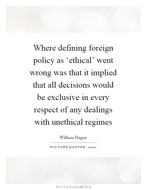 Where defining foreign policy as ‘ethical' went wrong was that it implied that all decisions would be exclusive in every respect of any dealings with unethical regimes Picture Quote #1