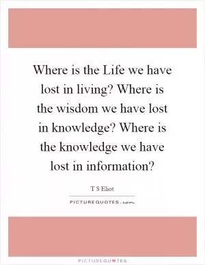 Where is the Life we have lost in living? Where is the wisdom we have lost in knowledge? Where is the knowledge we have lost in information? Picture Quote #1
