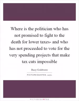 Where is the politician who has not promised to fight to the death for lower taxes- and who has not proceeded to vote for the very spending projects that make tax cuts impossible Picture Quote #1