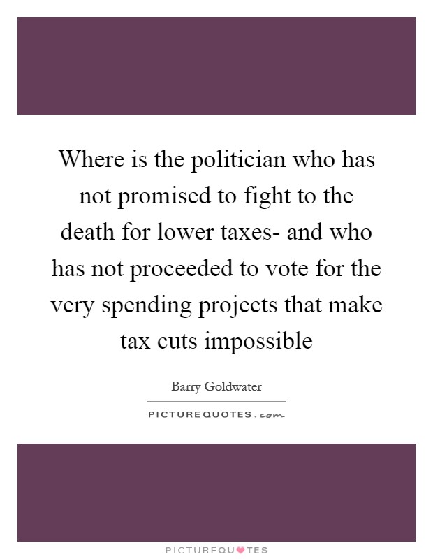 Where is the politician who has not promised to fight to the death for lower taxes- and who has not proceeded to vote for the very spending projects that make tax cuts impossible Picture Quote #1