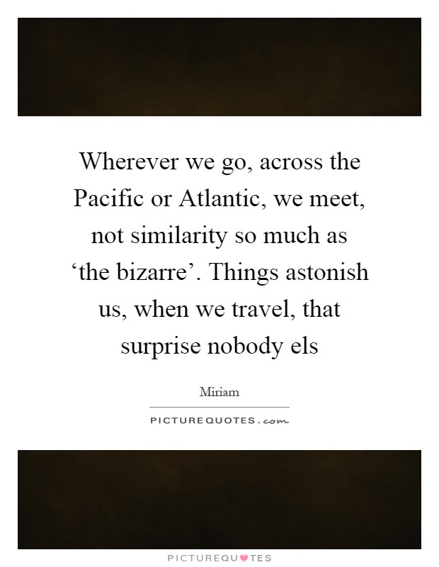 Wherever we go, across the Pacific or Atlantic, we meet, not similarity so much as ‘the bizarre'. Things astonish us, when we travel, that surprise nobody els Picture Quote #1
