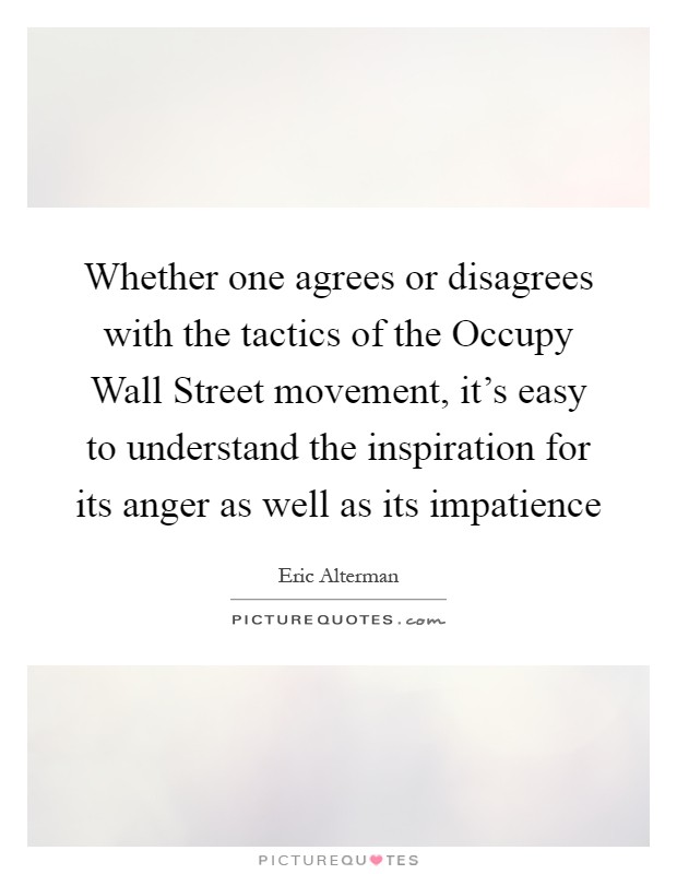 Whether one agrees or disagrees with the tactics of the Occupy Wall Street movement, it's easy to understand the inspiration for its anger as well as its impatience Picture Quote #1