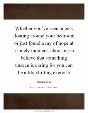 Whether you’ve seen angels floating around your bedroom or just found a ray of hope at a lonely moment, choosing to believe that something unseen is caring for you can be a life-shifting exercise Picture Quote #1