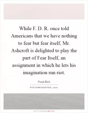 While F. D. R. once told Americans that we have nothing to fear but fear itself, Mr. Ashcroft is delighted to play the part of Fear Itself, an assignment in which he lets his imagination run riot Picture Quote #1