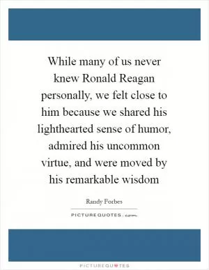 While many of us never knew Ronald Reagan personally, we felt close to him because we shared his lighthearted sense of humor, admired his uncommon virtue, and were moved by his remarkable wisdom Picture Quote #1