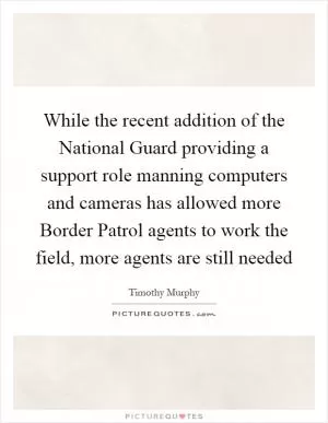 While the recent addition of the National Guard providing a support role manning computers and cameras has allowed more Border Patrol agents to work the field, more agents are still needed Picture Quote #1